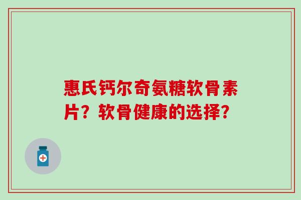 惠氏钙尔奇氨糖软骨素片？软骨健康的选择？