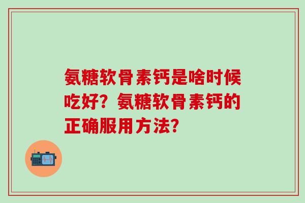 氨糖软骨素钙是啥时候吃好？氨糖软骨素钙的正确服用方法？