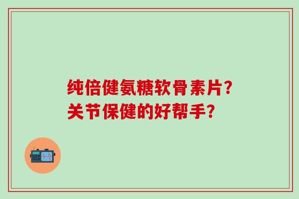 纯倍健氨糖软骨素片？关节保健的好帮手？