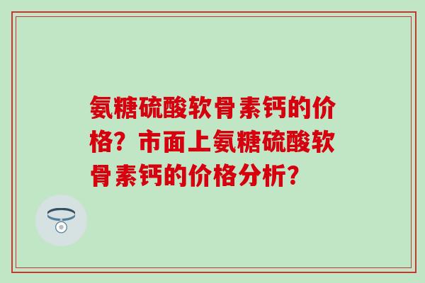 氨糖硫酸软骨素钙的价格？市面上氨糖硫酸软骨素钙的价格分析？