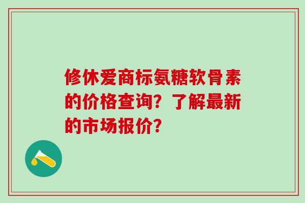 修休爱商标氨糖软骨素的价格查询？了解最新的市场报价？