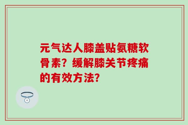 元气达人膝盖贴氨糖软骨素？缓解膝关节疼痛的有效方法？