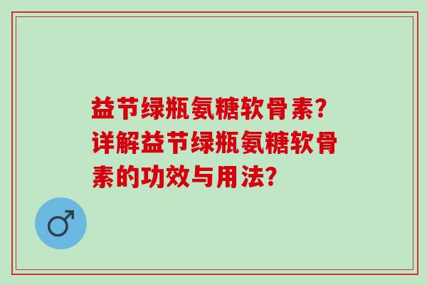 益节绿瓶氨糖软骨素?详解益节绿瓶氨糖软骨素的功效与用法? 益节绿瓶氨糖软骨素?详解益节绿瓶氨糖软骨素的功效与用法?