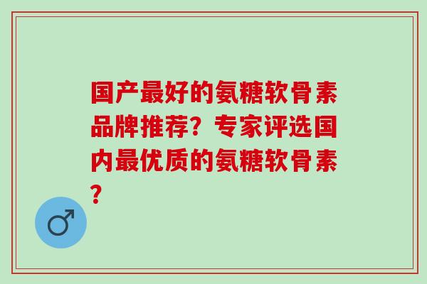 国产好的氨糖软骨素品牌推荐？专家评选国内优质的氨糖软骨素？