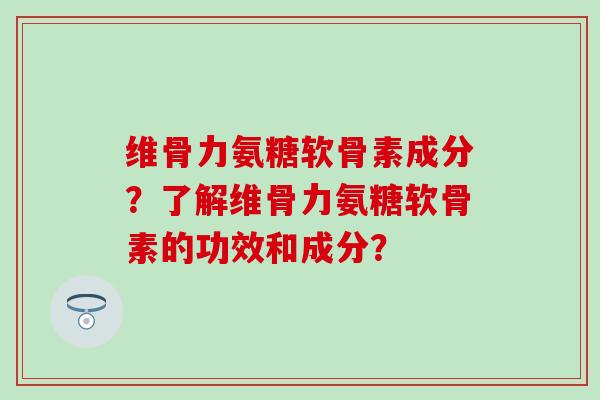 维骨力氨糖软骨素成分？了解维骨力氨糖软骨素的功效和成分？