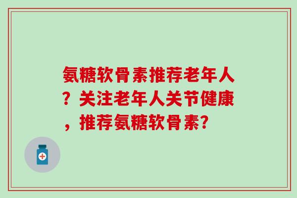 氨糖软骨素推荐老年人?关注老年人关节健康,推荐氨糖软骨素? 氨糖软骨素推荐老年人?关注老年人关节健康,推荐氨糖软骨素?