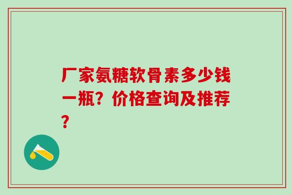 厂家氨糖软骨素多少钱一瓶？价格查询及推荐？