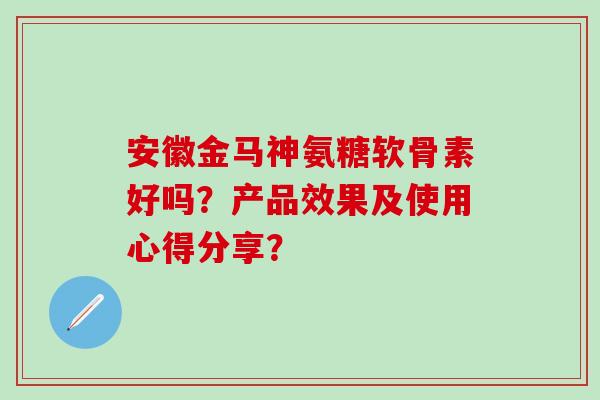 安徽金马神氨糖软骨素好吗？产品效果及使用心得分享？