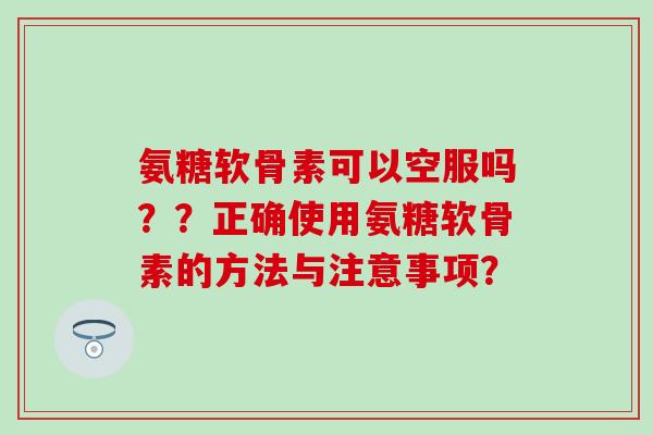 氨糖软骨素可以空服吗？？正确使用氨糖软骨素的方法与注意事项？