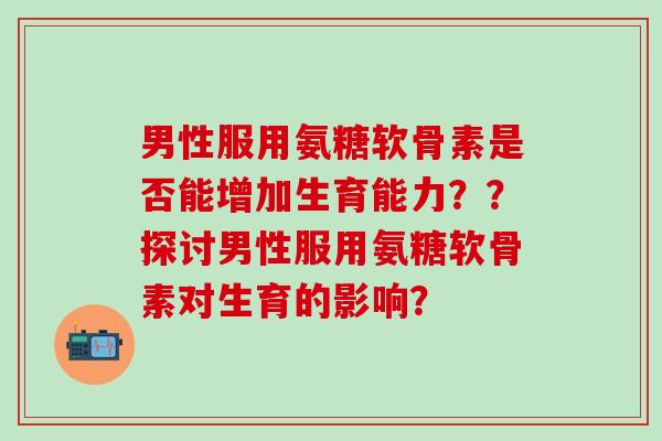 男性服用氨糖软骨素是否能增加生育能力？？探讨男性服用氨糖软骨素对生育的影响？