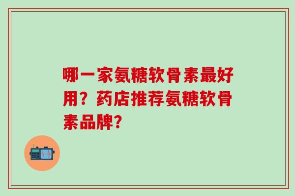 哪一家氨糖软骨素最好用？药店推荐氨糖软骨素品牌？