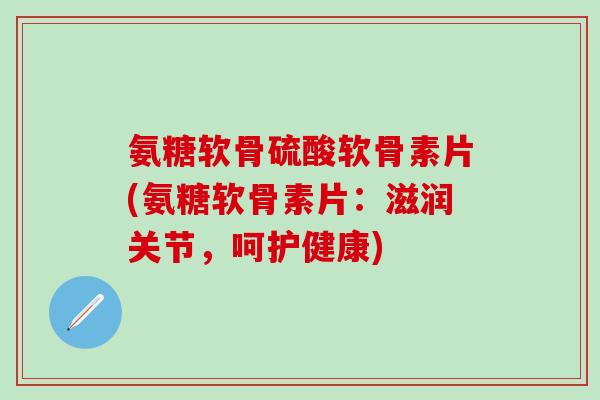 氨糖软骨硫酸软骨素片(氨糖软骨素片：滋润关节，呵护健康)
