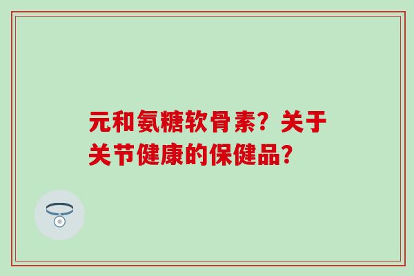元和氨糖软骨素？关于关节健康的保健品？