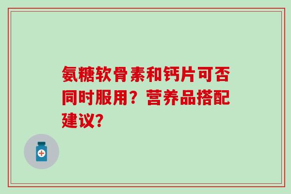 氨糖软骨素和钙片可否同时服用?营养品搭配建议? 氨糖软骨素和钙片可否同时服用?营养品搭配建议?
