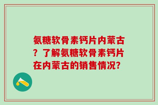 氨糖软骨素钙片内蒙古?了解氨糖软骨素钙片在内蒙古的销售情况? 氨糖软骨素钙片内蒙古?了解氨糖软骨素钙片在内蒙古的销售情况?