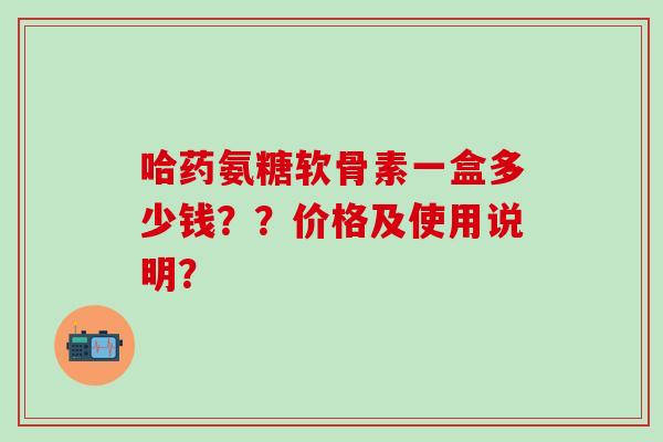 哈药氨糖软骨素一盒多少钱??价格及使用说明? 哈药氨糖软骨素一盒多少钱??价格及使用说明?