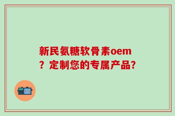 新民氨糖软骨素oem？定制您的专属产品？