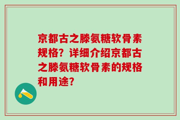 京都古之滕氨糖软骨素规格?详细介绍京都古之滕氨糖软骨素的规格和用途? 京都古之滕氨糖软骨素规格?详细介绍京都古之滕氨糖软骨素的规格和用途?