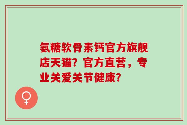 氨糖软骨素钙官方旗舰店天猫？官方直营，专业关爱关节健康？
