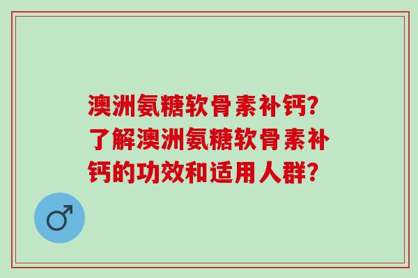 澳洲氨糖软骨素补钙?了解澳洲氨糖软骨素补钙的功效和适用人群? 澳洲氨糖软骨素补钙?了解澳洲氨糖软骨素补钙的功效和适用人群?
