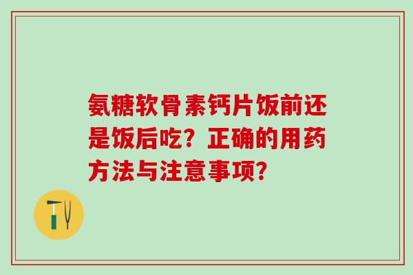 氨糖软骨素钙片饭前还是饭后吃？正确的用药方法与注意事项？