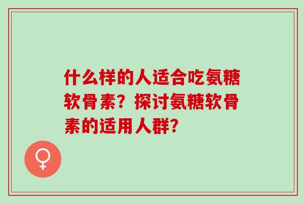 什么样的人适合吃氨糖软骨素？探讨氨糖软骨素的适用人群？