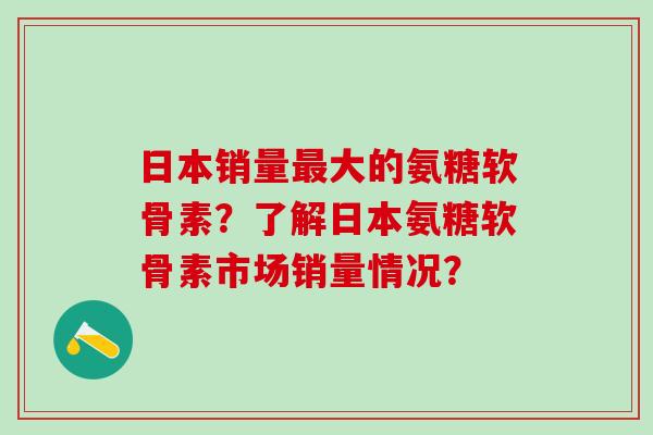日本销量最大的氨糖软骨素？了解日本氨糖软骨素市场销量情况？
