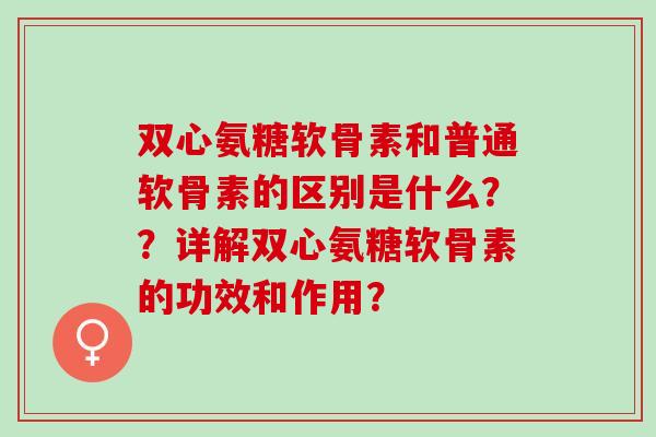 双心氨糖软骨素和普通软骨素的区别是什么？？详解双心氨糖软骨素的功效和作用？