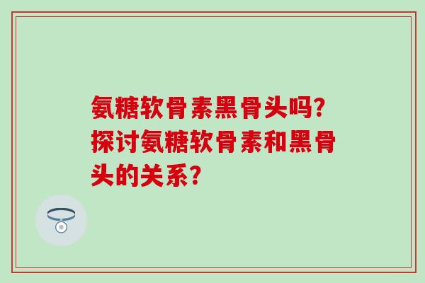 氨糖软骨素黑骨头吗？探讨氨糖软骨素和黑骨头的关系？