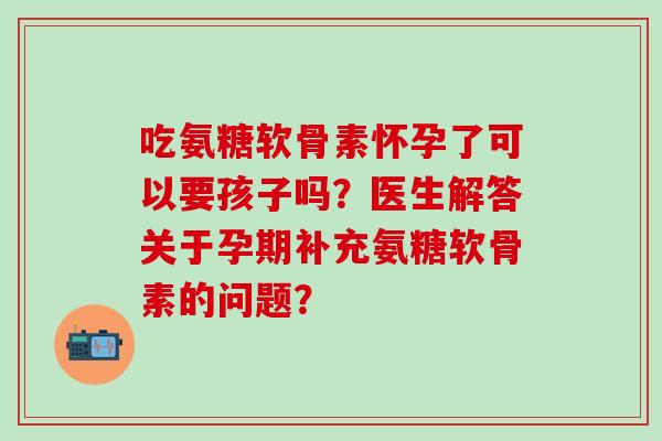 吃氨糖软骨素怀孕了可以要孩子吗？医生解答关于孕期补充氨糖软骨素的问题？