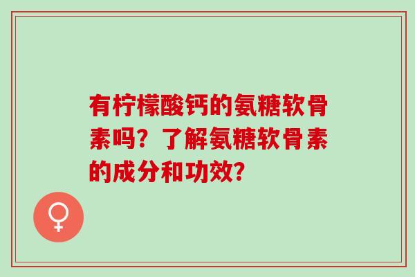 有柠檬酸钙的氨糖软骨素吗？了解氨糖软骨素的成分和功效？