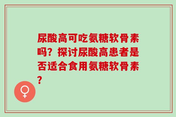 尿酸高可吃氨糖软骨素吗？探讨尿酸高患者是否适合食用氨糖软骨素？