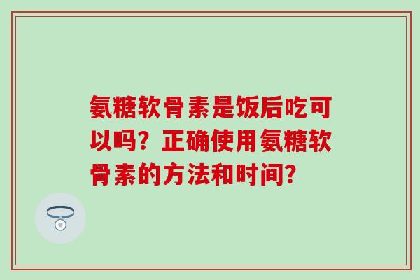 氨糖软骨素是饭后吃可以吗？正确使用氨糖软骨素的方法和时间？