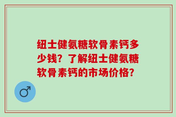 纽士健氨糖软骨素钙多少钱？了解纽士健氨糖软骨素钙的市场价格？