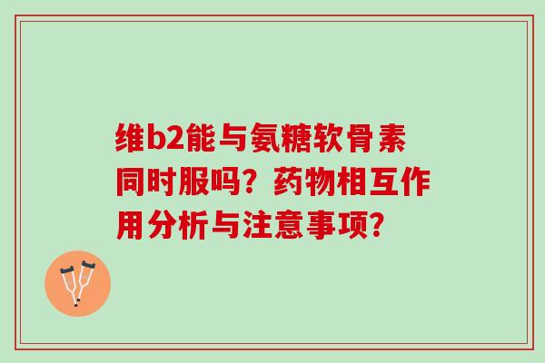 维b2能与氨糖软骨素同时服吗？药物相互作用分析与注意事项？