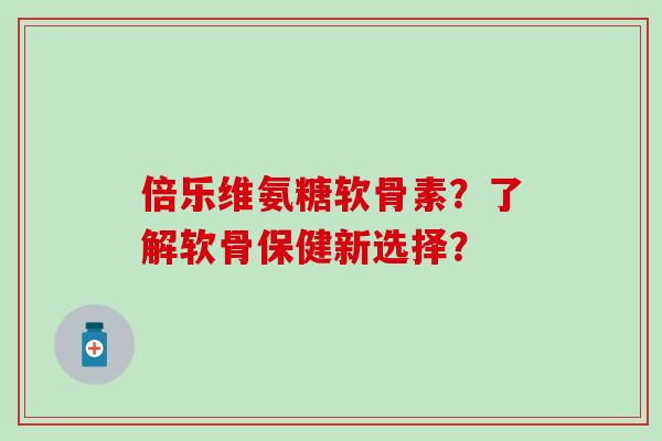 倍乐维氨糖软骨素？了解软骨保健新选择？