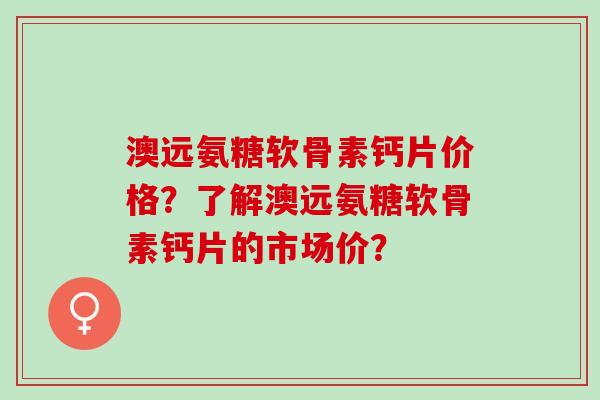 澳远氨糖软骨素钙片价格？了解澳远氨糖软骨素钙片的市场价？
