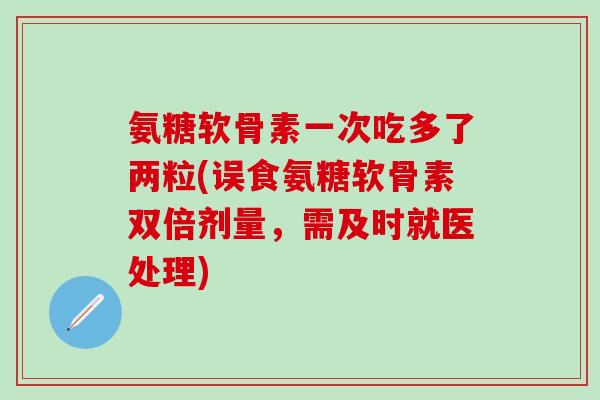氨糖软骨素一次吃多了两粒(误食氨糖软骨素双倍剂量，需及时就医处理)