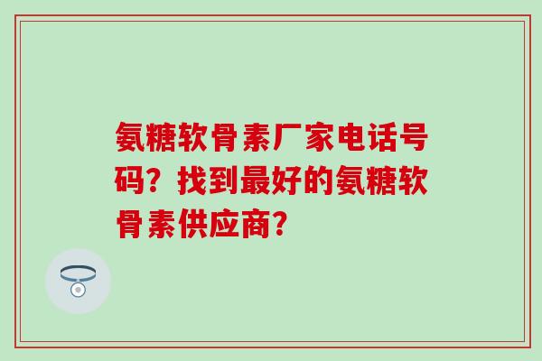 氨糖软骨素厂家电话号码？找到最好的氨糖软骨素供应商？