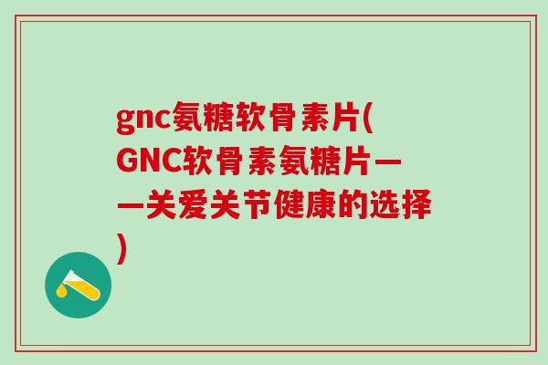 gnc氨糖软骨素片(GNC软骨素氨糖片——关爱关节健康的选择)