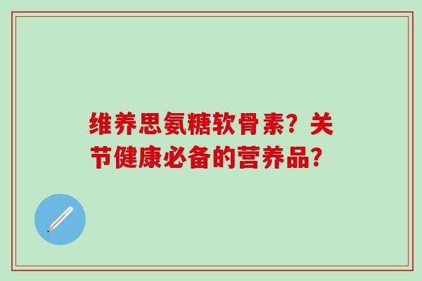 维养思氨糖软骨素？关节健康必备的营养品？
