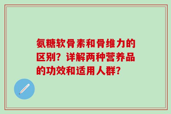 氨糖软骨素和骨维力的区别？详解两种营养品的功效和适用人群？