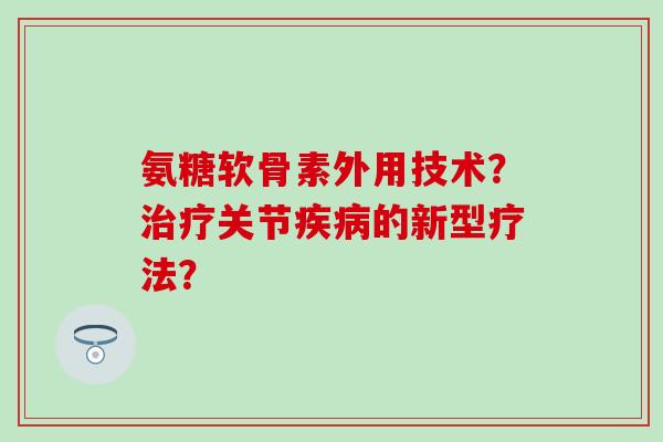 氨糖软骨素外用技术？治疗关节疾病的新型疗法？