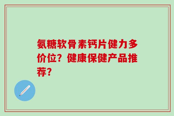 氨糖软骨素钙片健力多价位？健康保健产品推荐？