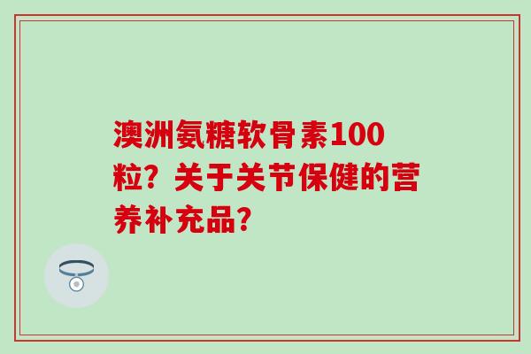 澳洲氨糖软骨素100粒？关于关节保健的营养补充品？