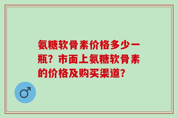 氨糖软骨素价格多少一瓶?市面上氨糖软骨素的价格及购买渠道? 氨糖软骨素价格多少一瓶?市面上氨糖软骨素的价格及购买渠道?