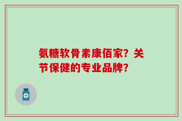 氨糖软骨素康佰家？关节保健的专业品牌？