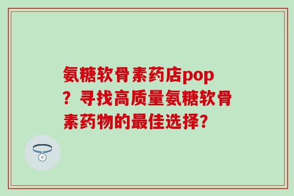 氨糖软骨素药店pop？寻找高质量氨糖软骨素药物的最佳选择？