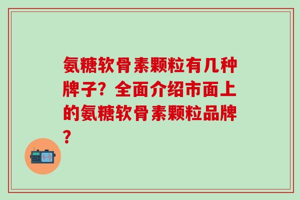 氨糖软骨素颗粒有几种牌子？全面介绍市面上的氨糖软骨素颗粒品牌？