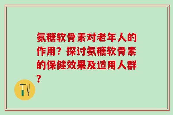 氨糖软骨素对老年人的作用？探讨氨糖软骨素的保健效果及适用人群？